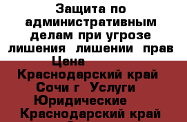 Защита по административным делам при угрозе лишения (лишении) прав › Цена ­ 10 000 - Краснодарский край, Сочи г. Услуги » Юридические   . Краснодарский край,Сочи г.